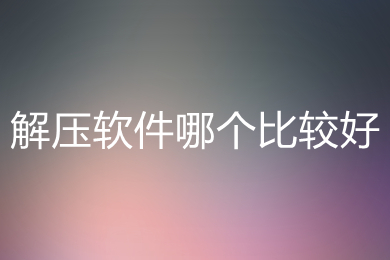 解壓軟件哪個(gè)比較好 好用的解壓軟件推薦