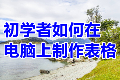 初學(xué)者如何在電腦上制作表格 電腦怎么做表格初學(xué)者入門教程